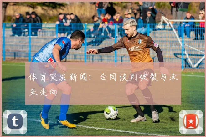 体育突发新闻：合同谈判破裂与未来走向