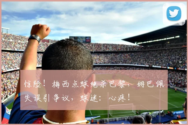 惊险！梅西点球绝杀巴黎，姆巴佩失误引争议，球迷：心疼！