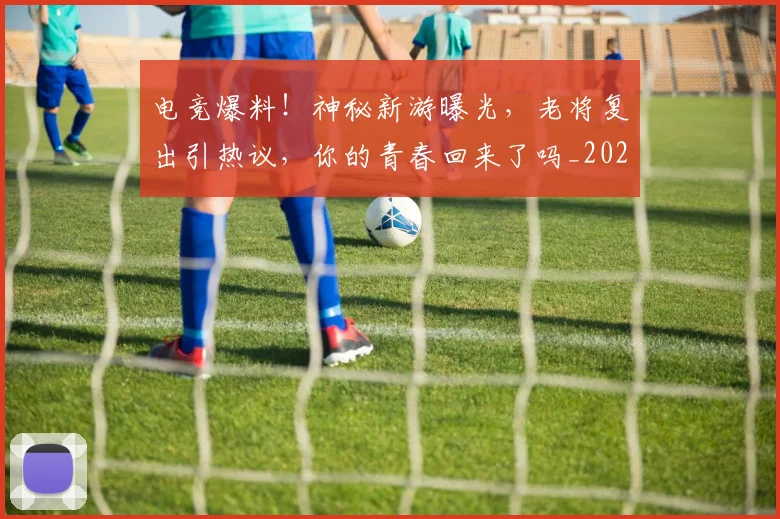 电竞爆料！神秘新游曝光，老将复出引热议，你的青春回来了吗_20260526085956