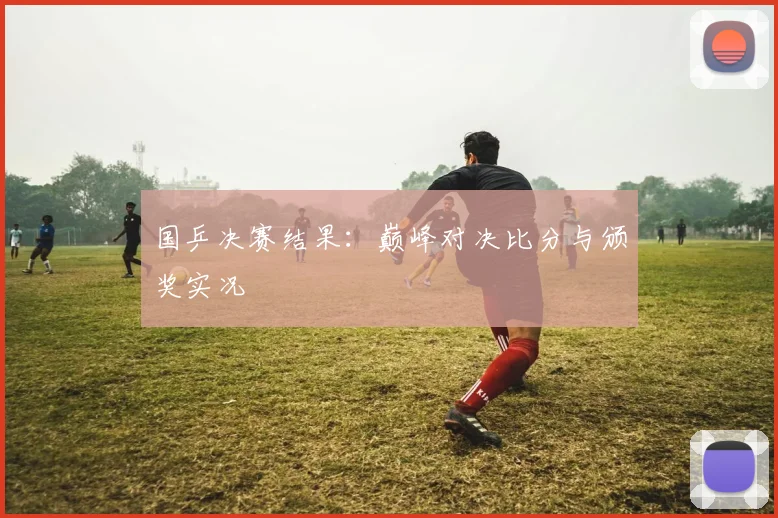 国乒决赛结果：巅峰对决比分与颁奖实况