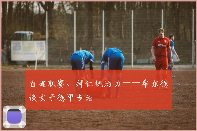 自建联赛、拜仁统治力——希尔德谈女子德甲专论