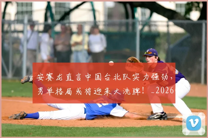 安赛龙直言中国台北队实力强劲，男单格局或将迎来大洗牌！_20260526073718