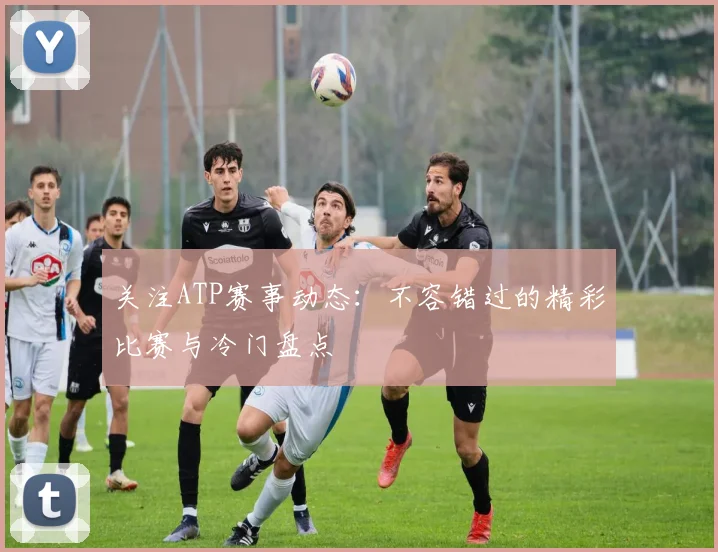 关注ATP赛事动态：不容错过的精彩比赛与冷门盘点