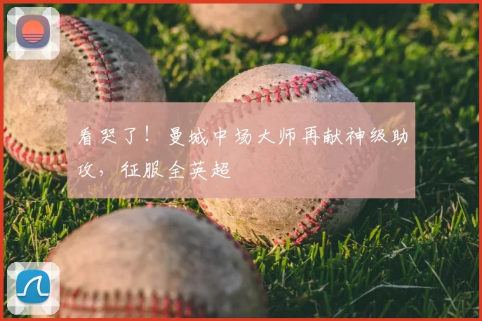 看哭了！曼城中场大师再献神级助攻，征服全英超
