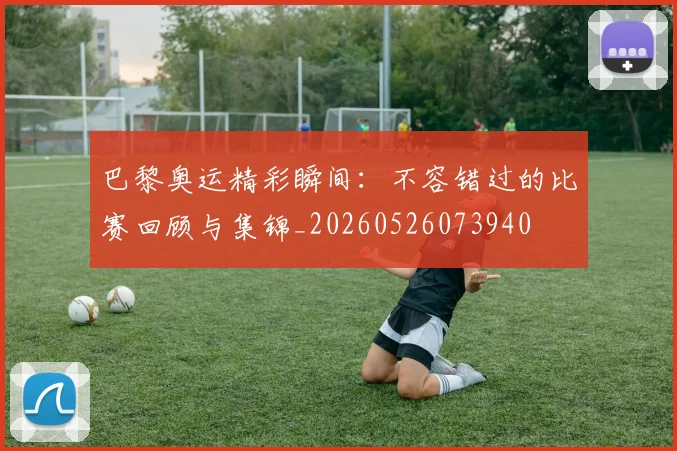 巴黎奥运精彩瞬间：不容错过的比赛回顾与集锦_20260526073940