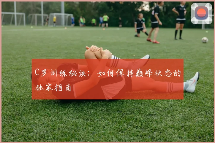 C罗训练秘诀：如何保持巅峰状态的独家指南