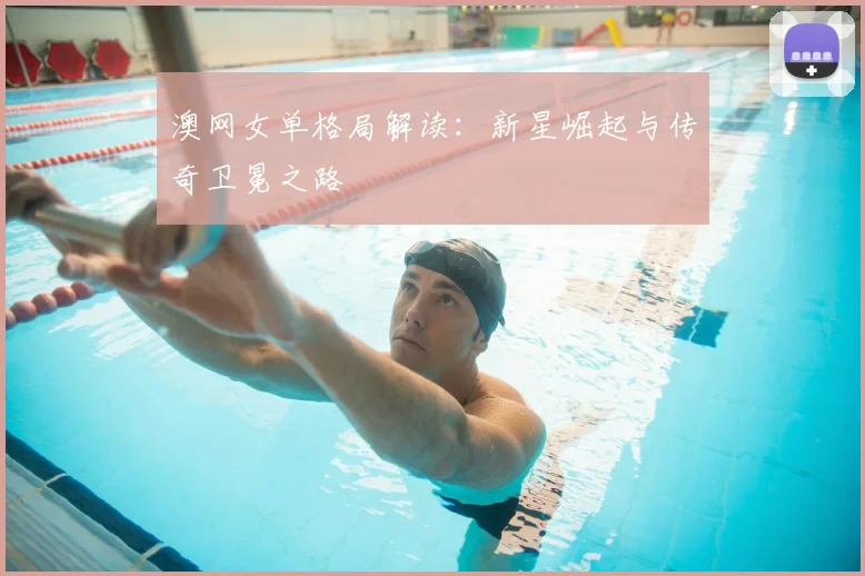 澳网女单格局解读：新星崛起与传奇卫冕之路