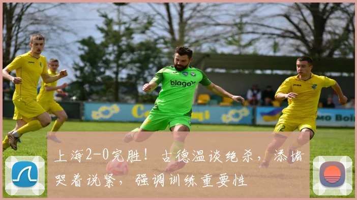 上海2-0完胜！古德温谈绝杀，添堵哭着说紧，强调训练重要性