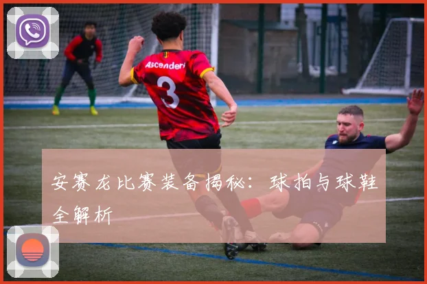 安赛龙比赛装备揭秘：球拍与球鞋全解析
