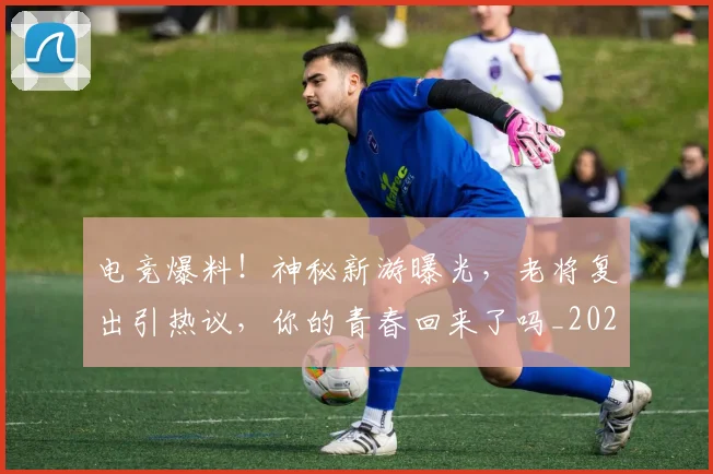 电竞爆料！神秘新游曝光，老将复出引热议，你的青春回来了吗_20260526085956